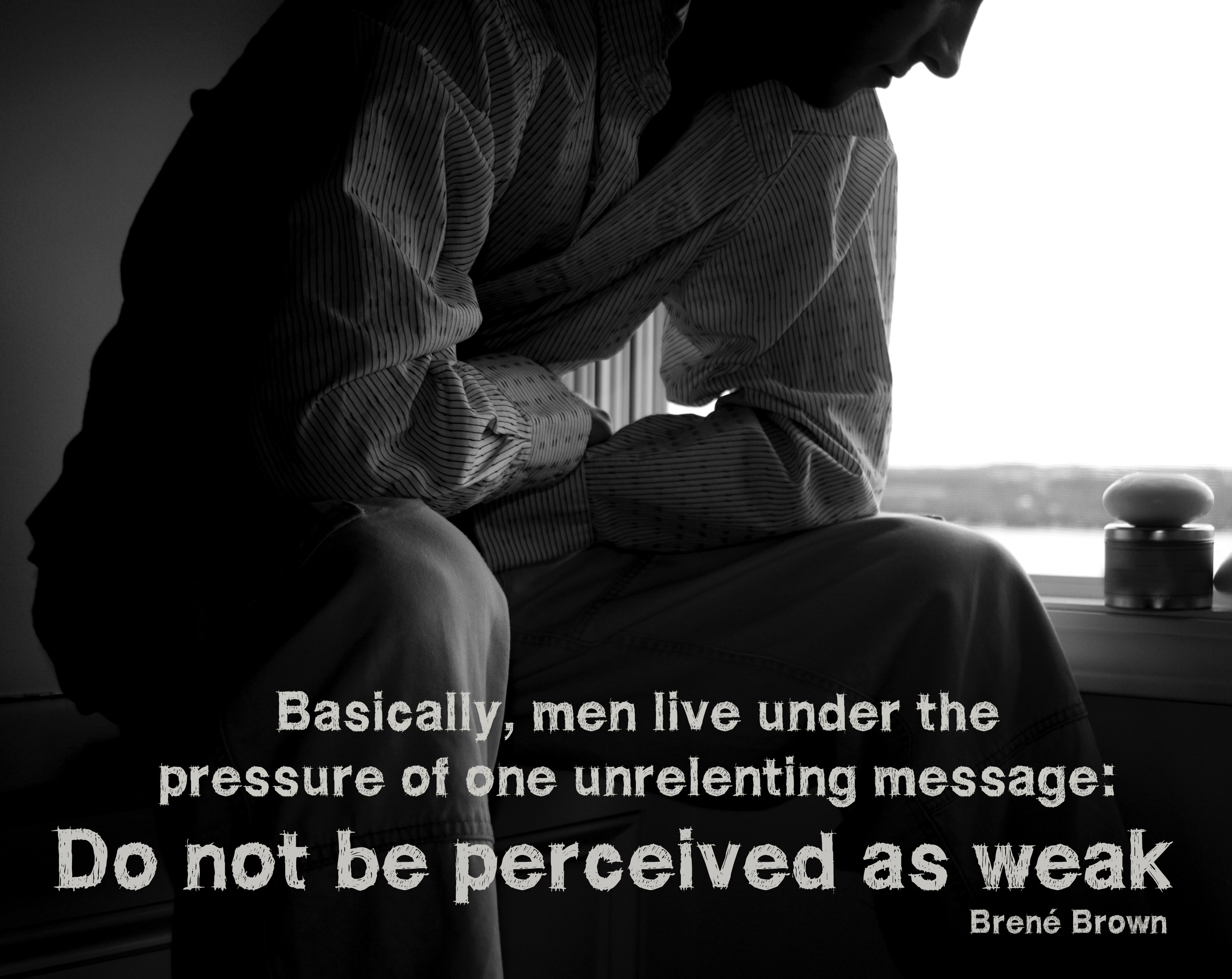 Men live under the pressure of one unrelenting message: Do not be perceived as weak.